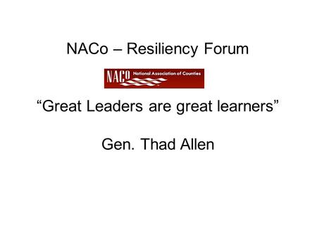 NACo – Resiliency Forum “Great Leaders are great learners” Gen. Thad Allen.