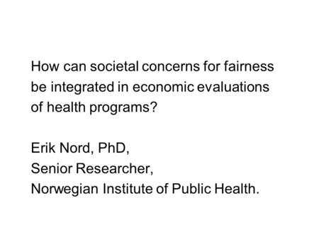 How can societal concerns for fairness be integrated in economic evaluations of health programs? Erik Nord, PhD, Senior Researcher, Norwegian Institute.