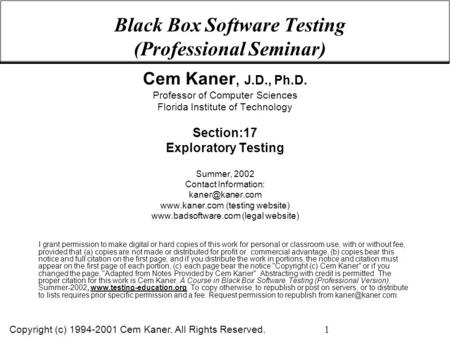 Copyright (c) 1994-2001 Cem Kaner. All Rights Reserved. 1 Black Box Software Testing (Professional Seminar) Cem Kaner, J.D., Ph.D. Professor of Computer.