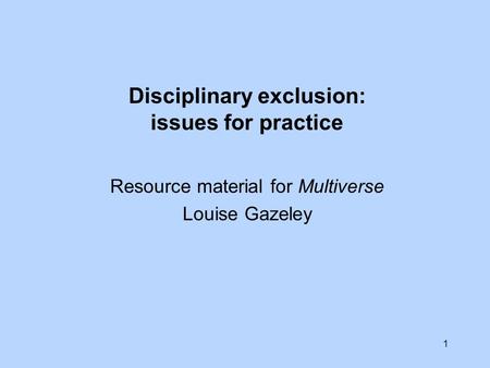 1 Disciplinary exclusion: issues for practice Resource material for Multiverse Louise Gazeley.