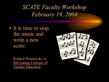 SCATE Faculty Workshop February 19, 2004 It is time to stop the music and write a new score. Richard Wisniewski in ReCreating Colleges of Teacher Education.