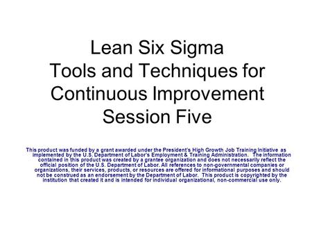 Lean Six Sigma Tools and Techniques for Continuous Improvement Session Five This product was funded by a grant awarded under the President’s High Growth.