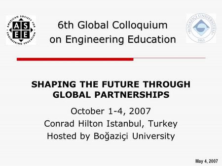 6th Global Colloquium on Engineering Education SHAPING THE FUTURE THROUGH GLOBAL PARTNERSHIPS October 1-4, 2007 Conrad Hilton Istanbul, Turkey Hosted by.