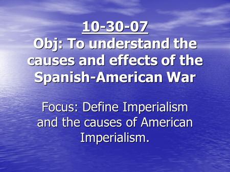 10-30-07 Obj: To understand the causes and effects of the Spanish-American War Focus: Define Imperialism and the causes of American Imperialism.