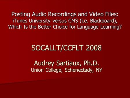 SOCALLT/CCFLT 2008 Audrey Sartiaux, Ph.D. Union College, Schenectady, NY Posting Audio Recordings and Video Files: iTunes University versus CMS (i.e. Blackboard),