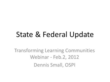 State & Federal Update Transforming Learning Communities Webinar - Feb.2, 2012 Dennis Small, OSPI.