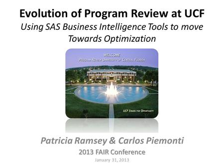 Evolution of Program Review at UCF Using SAS Business Intelligence Tools to move Towards Optimization Patricia Ramsey & Carlos Piemonti 2013 FAIR Conference.