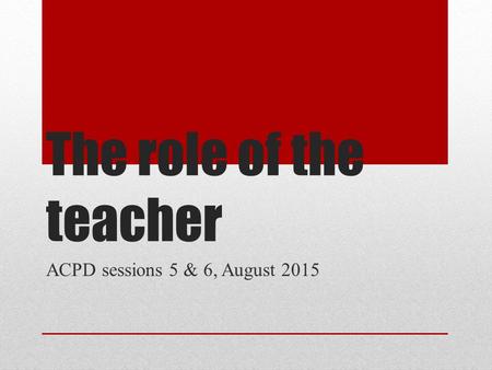 The role of the teacher ACPD sessions 5 & 6, August 2015.