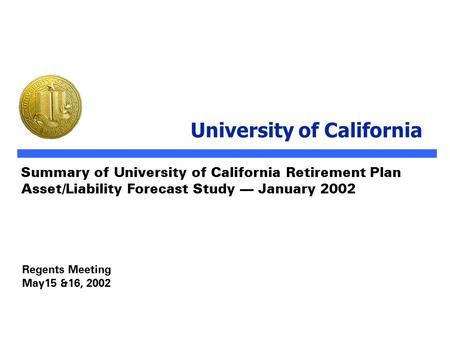 Regents Meeting May15 &16, 2002 Summary of University of California Retirement Plan Asset/Liability Forecast Study — January 2002 University of California.