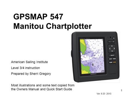 1 GPSMAP 547 Manitou Chartplotter American Sailing Institute Level 3/4 instruction Prepared by Sherri Gregory Most illustrations and some text copied from.