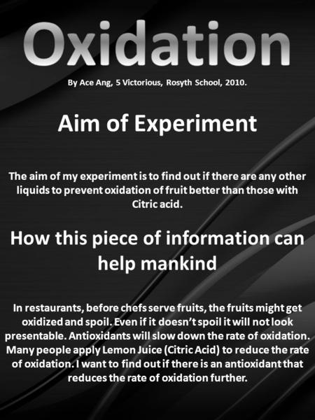 By Ace Ang, 5 Victorious, Rosyth School, 2010. Aim of Experiment The aim of my experiment is to find out if there are any other liquids to prevent oxidation.