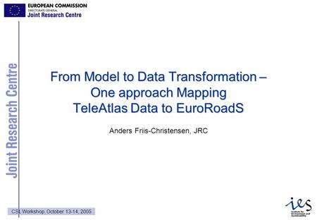 1 CSL Workshop, October 13-14, 2005 From Model to Data Transformation – One approach Mapping TeleAtlas Data to EuroRoadS Anders Friis-Christensen, JRC.