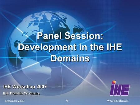 September, 2005What IHE Delivers 1 Panel Session: Development in the IHE Domains IHE Workshop 2007 IHE Domain Co-chairs.