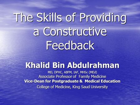 The Skills of Providing a Constructive Feedback Khalid Bin Abdulrahman MD, DPHC, ABFM, IAF, MHSc (MEd) Associate Professor of Family Medicine Vice-Dean.