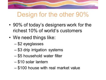 Design for the other 90% 90% of today’s designers work for the richest 10% of world’s customers We need things like: –$2 eyeglasses –$3 drip irrigation.