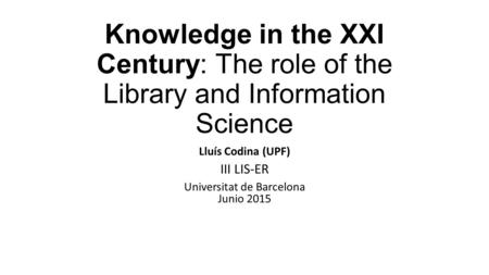 Knowledge in the XXI Century: The role of the Library and Information Science Lluís Codina (UPF) III LIS-ER Universitat de Barcelona Junio 2015.