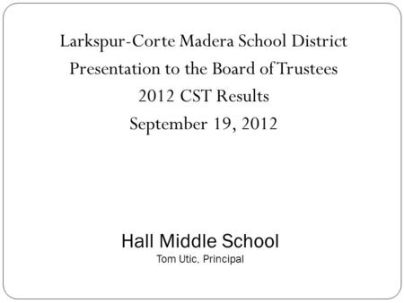 Larkspur-Corte Madera School District Presentation to the Board of Trustees 2012 CST Results September 19, 2012 Hall Middle School Tom Utic, Principal.