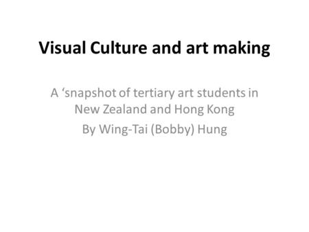 Visual Culture and art making A ‘snapshot of tertiary art students in New Zealand and Hong Kong By Wing-Tai (Bobby) Hung.