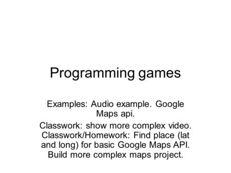 Programming games Examples: Audio example. Google Maps api. Classwork: show more complex video. Classwork/Homework: Find place (lat and long) for basic.