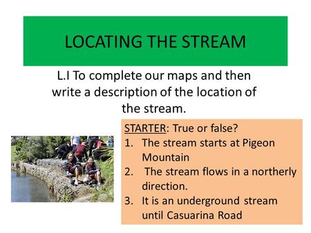 LOCATING THE STREAM L.I To complete our maps and then write a description of the location of the stream. STARTER: True or false? 1.The stream starts at.