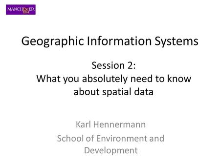 Karl Hennermann School of Environment and Development Session 2: What you absolutely need to know about spatial data Geographic Information Systems.