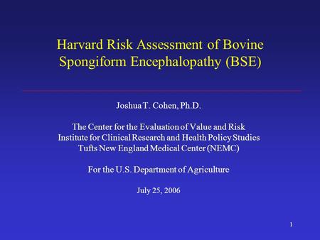 1 Harvard Risk Assessment of Bovine Spongiform Encephalopathy (BSE) Joshua T. Cohen, Ph.D. The Center for the Evaluation of Value and Risk Institute for.