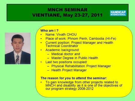 Who am I ? Name: Vivath CHOU Place of work: Phnom Penh, Cambodia (HI-Fe) Current position: Project Manager and Health Technical Coordinator Academic background: