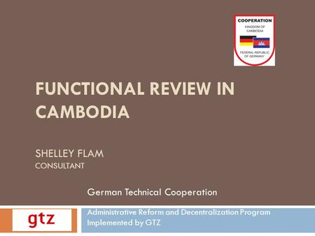 FUNCTIONAL REVIEW IN CAMBODIA SHELLEY FLAM CONSULTANT German Technical Cooperation Administrative Reform and Decentralization Program Implemented by GTZ.