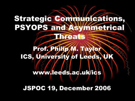 Strategic Communications, PSYOPS and Asymmetrical Threats Prof. Philip M. Taylor ICS, University of Leeds, UK www.leeds.ac.uk/ics JSPOC 19, December 2006.