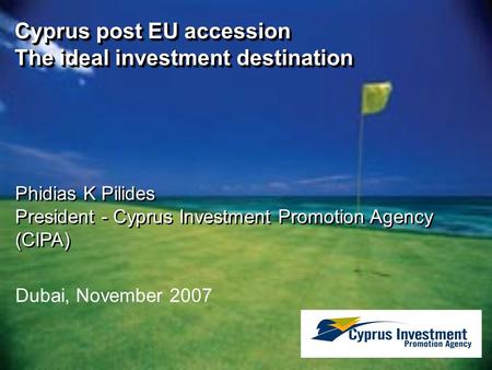 Dubai, November 2007 Cyprus post EU accession The ideal investment destination Phidias K Pilides President - Cyprus Investment Promotion Agency (CIPA)