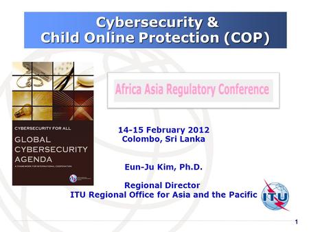 11 Cybersecurity & Cybersecurity & Child Online Protection (COP) 14-15 February 2012 Colombo, Sri Lanka Eun-Ju Kim, Ph.D. Regional Director ITU Regional.