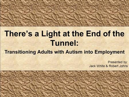 There’s a Light at the End of the Tunnel: Transitioning Adults with Autism into Employment Presented by: Jack White & Robert Johns.