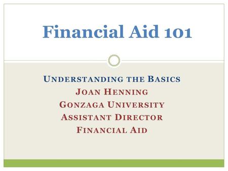 U NDERSTANDING THE B ASICS J OAN H ENNING G ONZAGA U NIVERSITY A SSISTANT D IRECTOR F INANCIAL A ID Financial Aid 101.