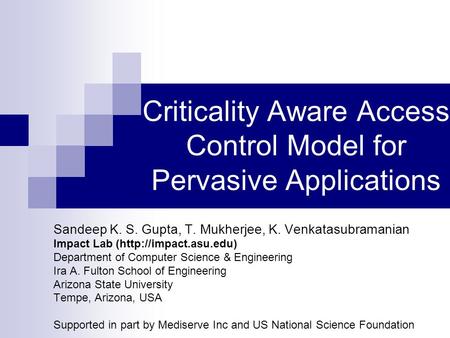 Criticality Aware Access Control Model for Pervasive Applications Sandeep K. S. Gupta, T. Mukherjee, K. Venkatasubramanian Impact Lab (http://impact.asu.edu)