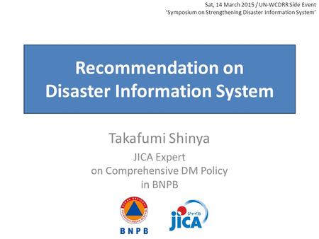 Recommendation on Disaster Information System Takafumi Shinya JICA Expert on Comprehensive DM Policy in BNPB Sat, 14 March 2015 / UN-WCDRR Side Event ‘Symposium.