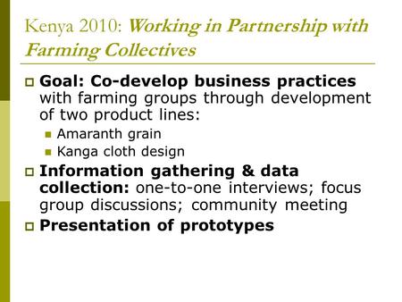 Kenya 2010: Working in Partnership with Farming Collectives  Goal: Co-develop business practices with farming groups through development of two product.