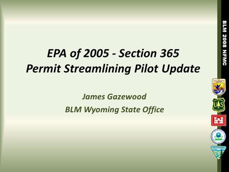 BLM 2008 NFMC EPA of 2005 - Section 365 Permit Streamlining Pilot Update James Gazewood BLM Wyoming State Office.