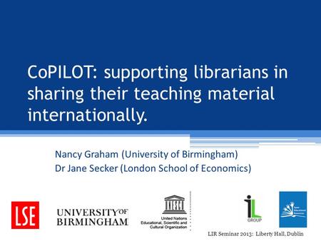 CoPILOT: supporting librarians in sharing their teaching material internationally. Nancy Graham (University of Birmingham) Dr Jane Secker (London School.