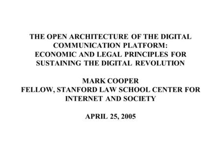 THE OPEN ARCHITECTURE OF THE DIGITAL COMMUNICATION PLATFORM: ECONOMIC AND LEGAL PRINCIPLES FOR SUSTAINING THE DIGITAL REVOLUTION MARK COOPER FELLOW, STANFORD.