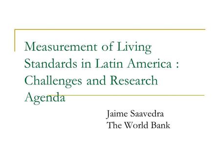 Measurement of Living Standards in Latin America : Challenges and Research Agenda Jaime Saavedra The World Bank.