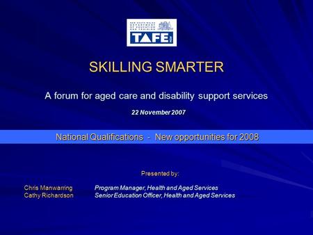 SKILLING SMARTER A forum for aged care and disability support services 22 November 2007 Presented by: Chris ManwarringProgram Manager, Health and Aged.