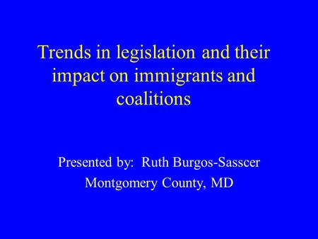 Trends in legislation and their impact on immigrants and coalitions Presented by: Ruth Burgos-Sasscer Montgomery County, MD.