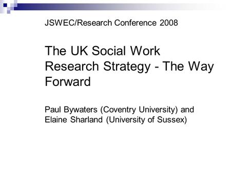 JSWEC/Research Conference 2008 The UK Social Work Research Strategy - The Way Forward Paul Bywaters (Coventry University) and Elaine Sharland (University.