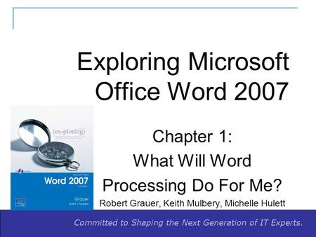 Committed to Shaping the Next Generation of IT Experts. Exploring Microsoft Office Word 2007 Chapter 1: What Will Word Processing Do For Me? Robert Grauer,