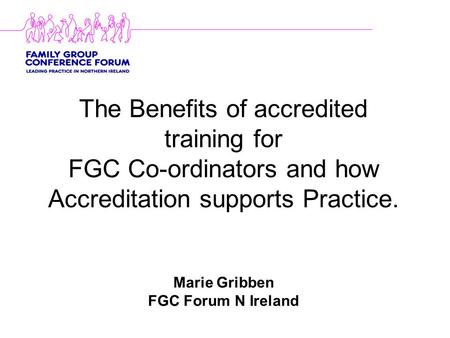 The Benefits of accredited training for FGC Co-ordinators and how Accreditation supports Practice. Marie Gribben FGC Forum N Ireland.