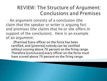 An argument consists of a conclusion (the claim that the speaker or writer is arguing for) and premises (the claims that he or she offers in support of.