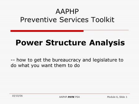 10/10/06 AAPHP PSTK PSAModule 6, Slide 1 AAPHP Preventive Services Toolkit Power Structure Analysis -- how to get the bureaucracy and legislature to do.