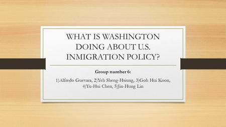 WHAT IS WASHINGTON DOING ABOUT U.S. INMIGRATION POLICY? Group number 6: 1)Alfredo Guevara, 2)Yeh Sheng-Hsiung, 3)Goh Hui Koon, 4)Yu-Hui Chen, 5)Jin-Hung.