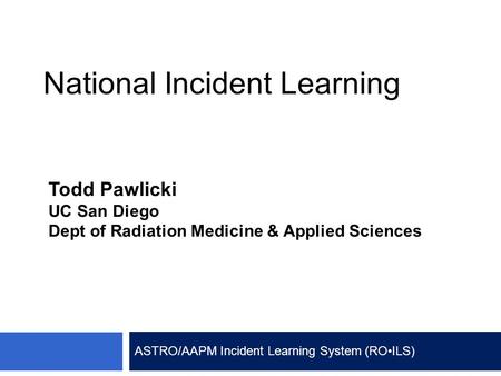 National Incident Learning Todd Pawlicki UC San Diego Dept of Radiation Medicine & Applied Sciences ASTRO/AAPM Incident Learning System (RO ILS)