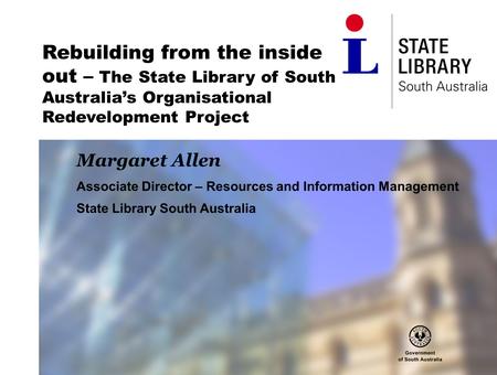 Rebuilding from the inside out – The State Library of South Australia’s Organisational Redevelopment Project Margaret Allen Associate Director – Resources.